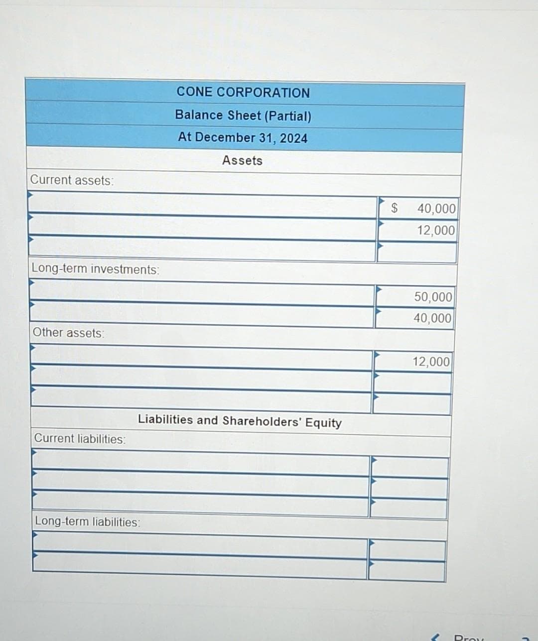 Current assets:
Long-term investments:
Other assets:
Current liabilities:
CONE CORPORATION
Balance Sheet (Partial)
At December 31, 2024
Long-term liabilities:
Assets
Liabilities and Shareholders' Equity
$ 40,000
12,000
50,000
40,000
12,000
Prov