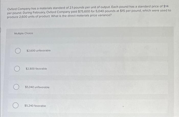 Oxford Company has a materials standard of 2.1 pounds per unit of output. Each pound has a standard price of $14
per pound. During February, Oxford Company paid $75,600 for 5,040 pounds at $15 per pound, which were used to
produce 2,600 units of product. What is the direct materials price variance?
Multiple Choice
$2,600 unfavorable
$2,800 favorable
$5,040 unfavorable
$5,240 favorable