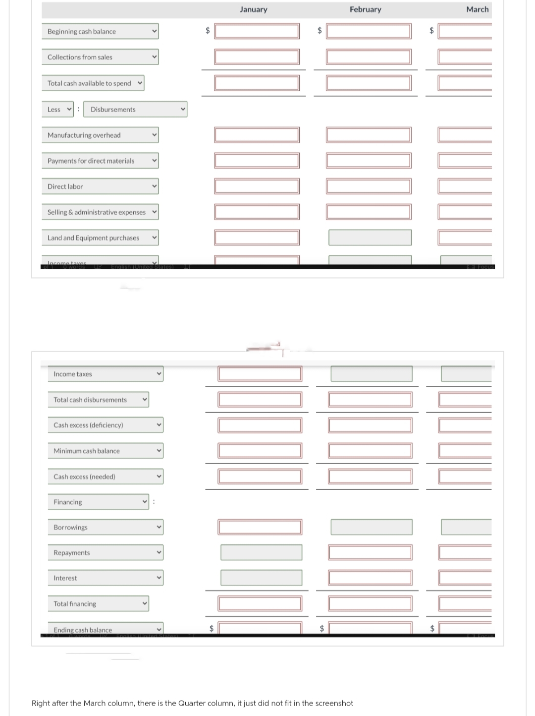 Beginning cash balance
Collections from sales
Total cash available to spend
Less
: Disbursements
Manufacturing overhead
Payments for direct materials
Direct labor
Selling & administrative expenses
Land and Equipment purchases
Income taxes
Income taxes
Total cash disbursements
Cash excess (deficiency)
Minimum cash balance
LV Englis
Cash excess (needed)
Financing
Borrowings
Repayments
Interest
Total financing
Ending cash balance
:
$
$
January
$
$
February
Right after the March column, there is the Quarter column, it just did not fit in the screenshot
March
00000000
$