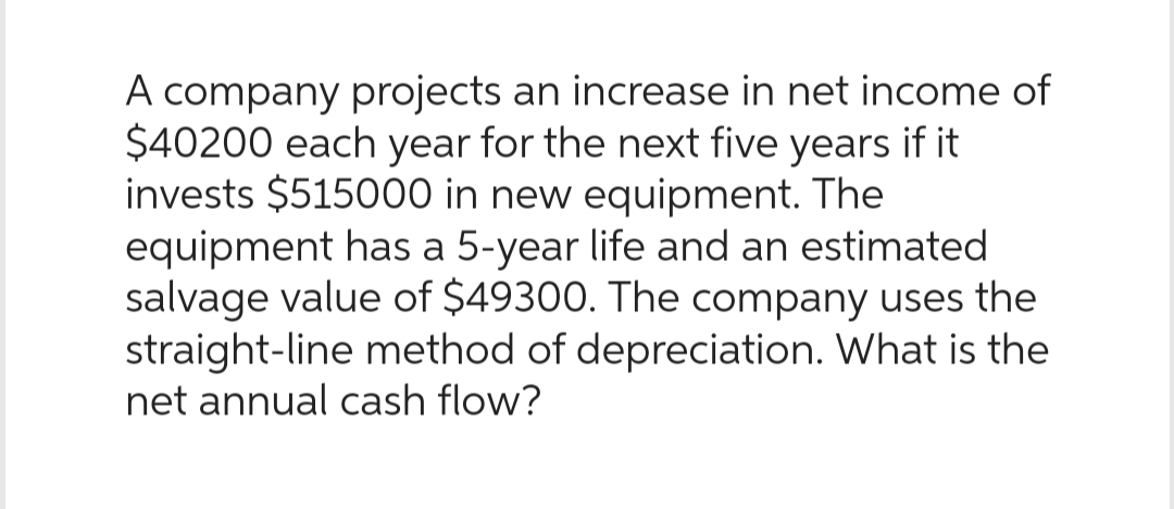 A company projects an increase in net income of
$40200 each year for the next five years if it
invests $515000 in new equipment. The
equipment has a 5-year life and an estimated
salvage value of $49300. The company uses the
straight-line method of depreciation. What is the
net annual cash flow?