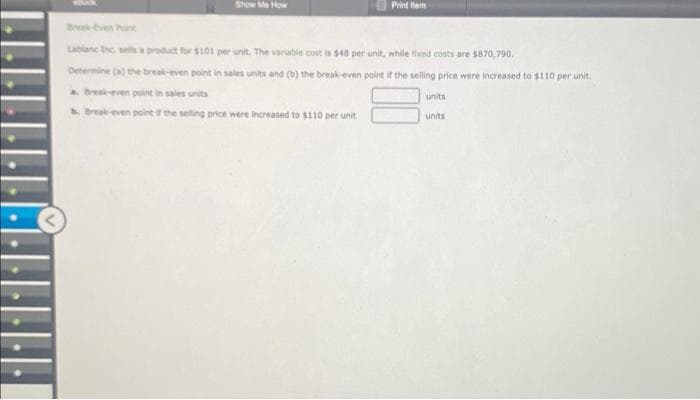 Show Me How
Print Item
Lablanc Inc. sells a product for $101 per unit. The variable cost is $48 per unit, while fixed costs are $870,790.
Determine (a) the break-even point in sales units and (b) the break-even point if the selling price were increased to $110 per unit.
a. Break-even point in sales units
Break-even point if the selling price were increased to $110 per unit
units
units