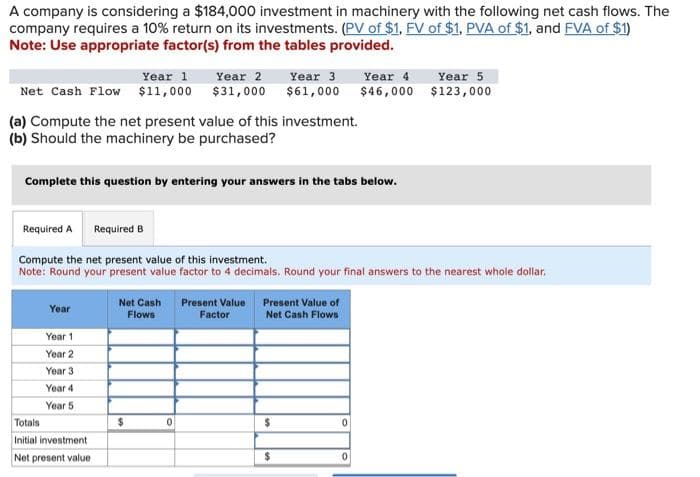 A company is considering a $184,000 investment in machinery with the following net cash flows. The
company requires a 10% return on its investments. (PV of $1, FV of $1, PVA of $1, and FVA of $1)
Note: Use appropriate factor(s) from the tables provided.
Year 1
Year 2 Year 3 Year 4
Net Cash Flow $11,000 $31,000 $61,000 $46,000
(a) Compute the net present value of this investment.
(b) Should the machinery be purchased?
Complete this question by entering your answers in the tabs below.
Required A
Year
Compute the net present value of this investment.
Note: Round your present value factor to 4 decimals. Round your final answers to the nearest whole dollar,
Year 1
Year 2
Year 3
Year 4
Year 5
Required B
Totals
Initial investment
Net present value
Net Cash Present Value
Flows
Factor
$
0
Present Value of
Net Cash Flows
$
$
0
Year 5
$123,000
0