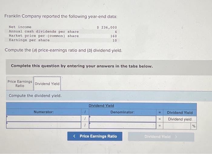 Franklin Company reported the following year-end data:
$ 236,000
Net income
Annual cash dividends per share
Market price per (common) share
Earnings per share
Compute the (a) price-earnings ratio and (b) dividend yield.
Complete this question by entering your answers in the tabs below.
Price Earnings
Ratio
Compute the dividend yield.
Dividend Yield
Numerator:
1
1
160
10
7
Dividend Yield
Denominator:
< Price Earnings Ratio
Dividend Yield
Dividend yield
Dividend Yield
%