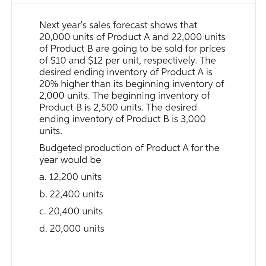 Next year's sales forecast shows that
20,000 units of Product A and 22,000 units
of Product B are going to be sold for prices
of $10 and $12 per unit, respectively. The
desired ending inventory of Product A is
20% higher than its beginning inventory of
2,000 units. The beginning inventory of
Product B is 2,500 units. The desired
ending inventory of Product B is 3,000
units.
Budgeted production of Product A for the
year would be
a. 12,200 units
b. 22,400 units
c. 20,400 units
d. 20,000 units