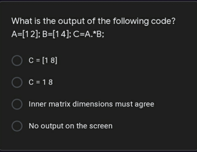 What is the output of the following code?
A=[12]; B=[14]; C=A.*B;
C = [1 8]
C = 1 8
Inner matrix dimensions must agree
No output on the screen
