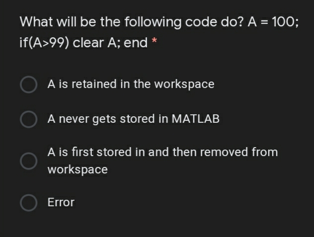 What will be the following code do? A = 10O;
if(A>99) clear A; end *
A is retained in the workspace
A never gets stored in MATLAB
A is first stored in and then removed from
workspace
Error
