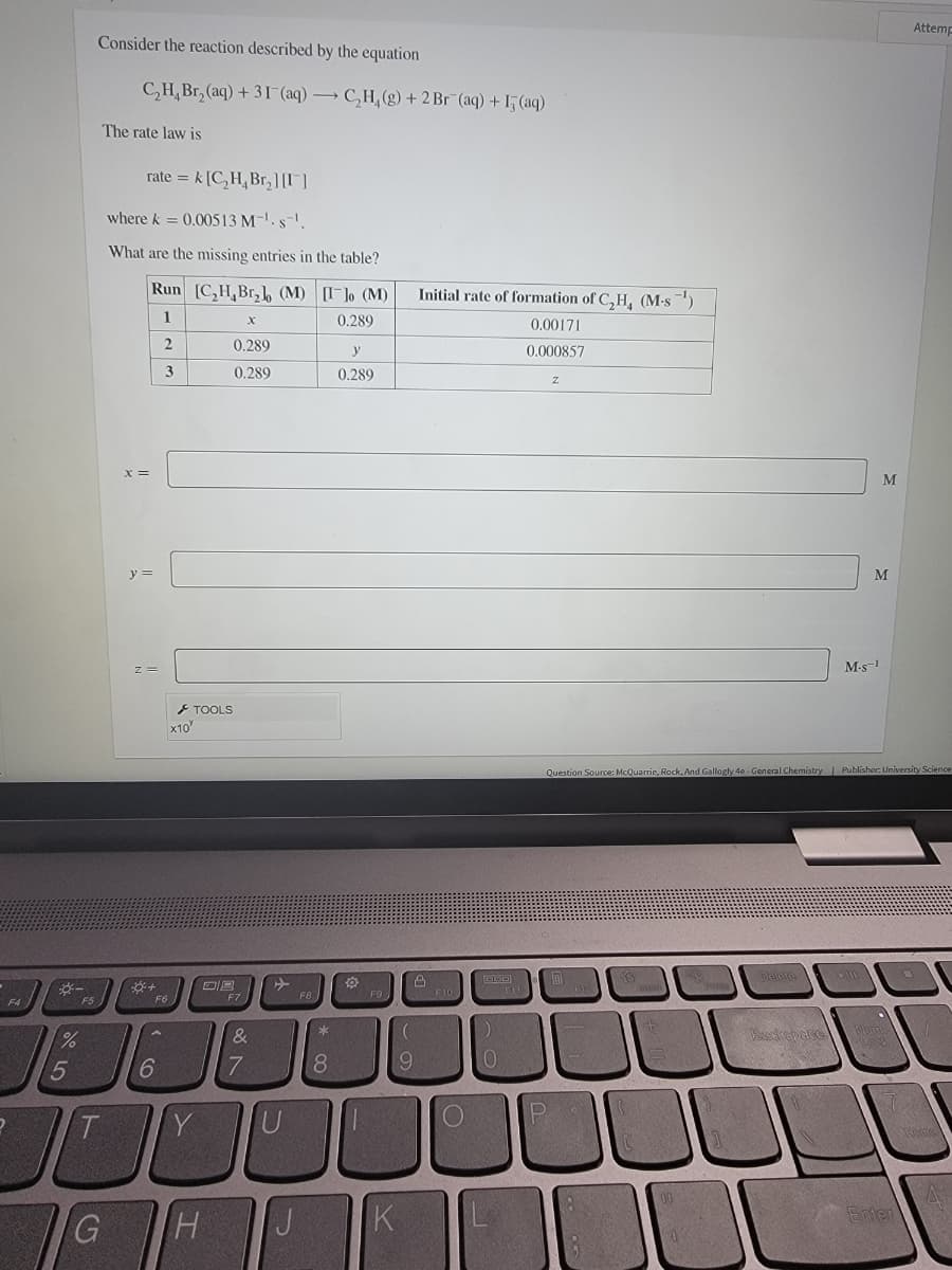 F4
%
5
F5
Consider the reaction described by the equation
C₂H₂Br₂(aq) +31 (aq) → C₂H₂(g) + 2 Br (aq) + 15 (aq)
The rate law is
ratek [C₂H₂ Br₂][I]
where k = 0.00513 M-¹. s.
What are the missing entries in the table?
x =
Run [C₂H,Br₂] (M) [Ilo (M)
1
0.289
2
3
y =
Z=
+
F6
16
6
x10
0.289
0.289
TOOLS
Y
F7
&
7
FB
* 00
8
T
JC O
G
H J
y
0.289
F9
K
(
9
Initial rate of formation of C₂H, (M-s¹)
0,00171
0.000857
2
GOO
FAU
JU
P
F10
Z
HA
Delete
M-s-1
Question Source: McQuarrie, Rock, And Gallogly 4e-General Chemistry | Publisher: University Science
M
M
11
Lack
Attemp
Enter