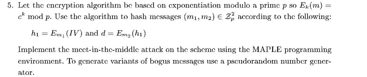 5. Let the cncryption algorithm be based on cxponentiation modulo a primc p so E(m):
c* mod p. Usc the algorithm to hash messages (m1, m2) E 2, according to the following:
hi
Em (IV) and d
Em, (h1)
Implement thc mcct-in-thc-middlc attack on the schemc using the MAPLE programming
cnvironment. To generatc variants of bogis mcssagcs usc a pscudorandom numbcr gcner-
ator.
