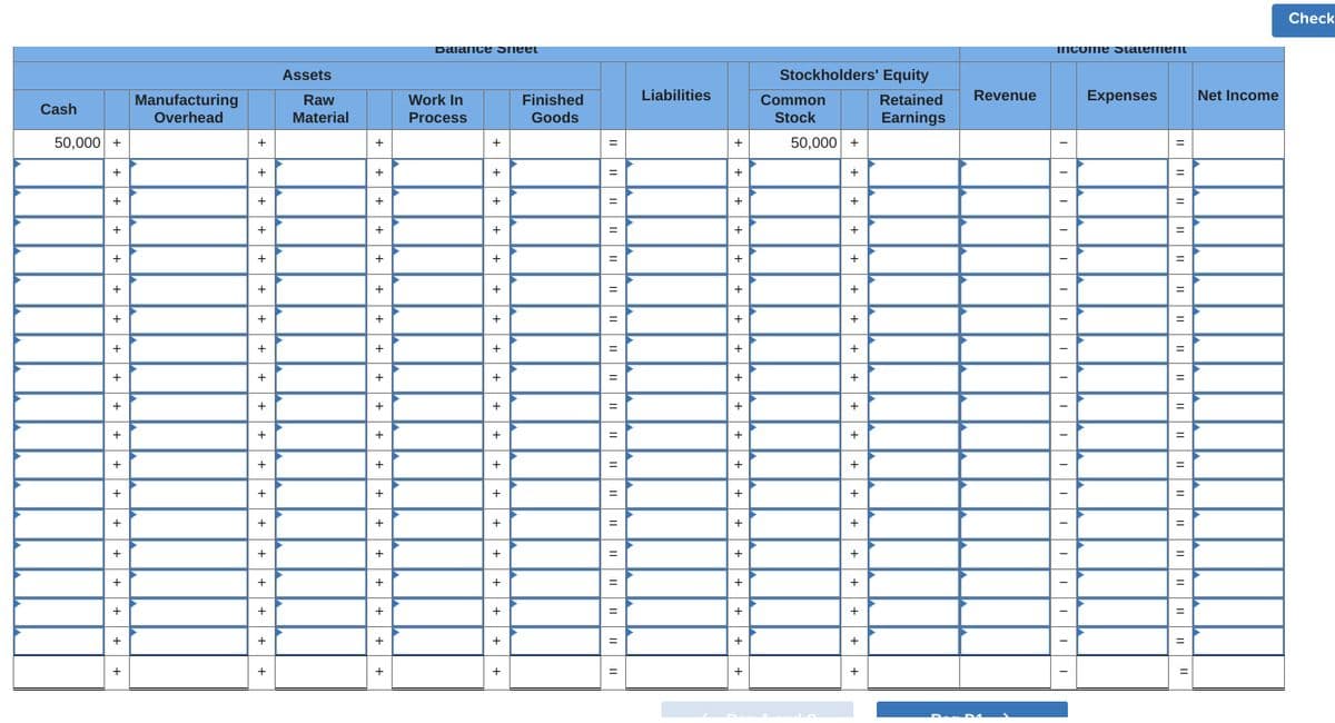 Balance Sheet
Assets
Stockholders' Equity
Manufacturing
Cash
Overhead
Raw
Material
Work In
Process
Finished
Goods
Liabilities
Common
Stock
Retained
Earnings
Revenue
50,000 +
+
50,000 +
+
+
+
+
+
+
+
+
+
+
+
+
+
+
+
+
+
+
+
+
+
+
+
+
+
+
+
+
+
+
+
+
+
+
+
+
+
+
+
+
+
+
+
+
+
Income Statement
Expenses
Net Income
Check