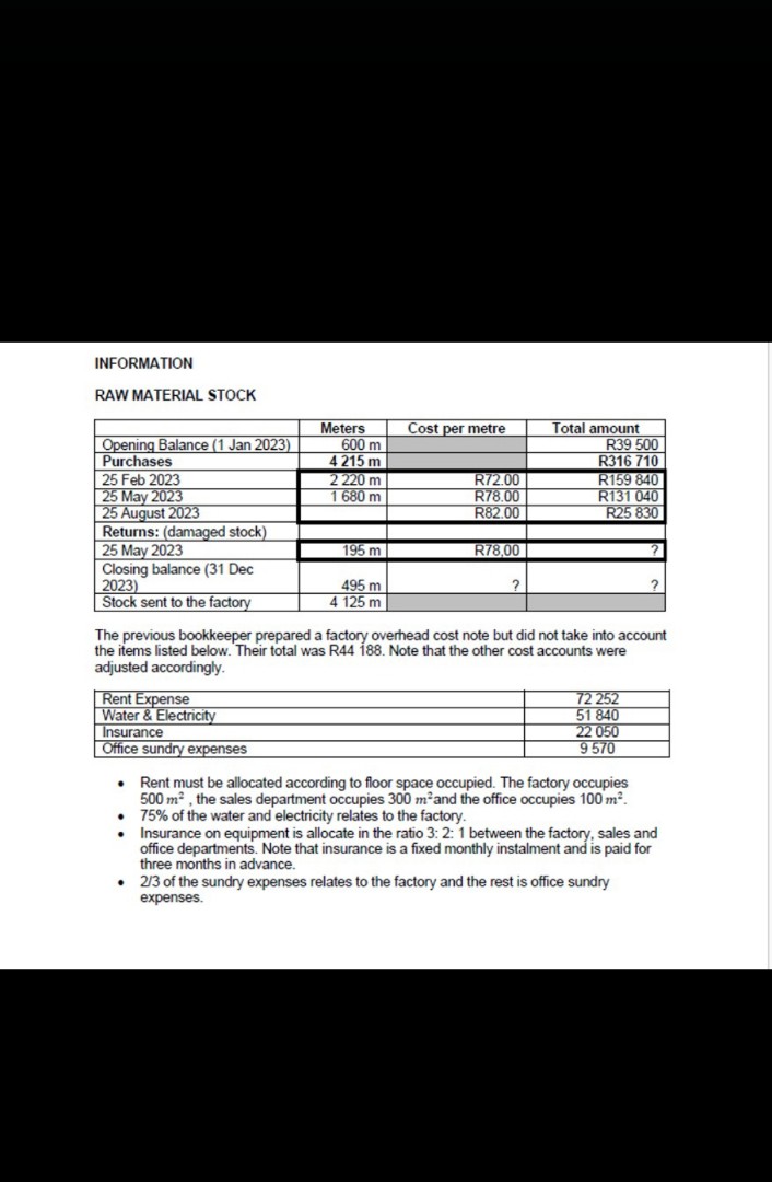 INFORMATION
RAW MATERIAL STOCK
Meters
Cost per metre
Total amount
Opening Balance (1 Jan 2023)
Purchases
25 Feb 2023
600 m
R39 500
4 215 m
R316 710
2 220 m
R72.00
R159 840
25 May 2023
1 680 m
R78.00
R131 040
25 August 2023
R82.00
R25 830
Returns: (damaged stock)
25 May 2023
195 m
R78,00
Closing balance (31 Dec
2023)
495 m
Stock sent to the factory
4 125 m
The previous bookkeeper prepared a factory overhead cost note but did not take into account
the items listed below. Their total was R44 188. Note that the other cost accounts were
adjusted accordingly.
Rent Expense
Water & Electricity
Insurance
Office sundry expenses
72 252
51 840
22 050
9570
⚫Rent must be allocated according to floor space occupied. The factory occupies
500 m², the sales department occupies 300 m²and the office occupies 100 m².
75% of the water and electricity relates to the factory.
• Insurance on equipment is allocate in the ratio 3:2: 1 between the factory, sales and
office departments. Note that insurance is a fixed monthly instalment and is paid for
three months in advance.
⚫ 2/3 of the sundry expenses relates to the factory and the rest is office sundry
expenses.