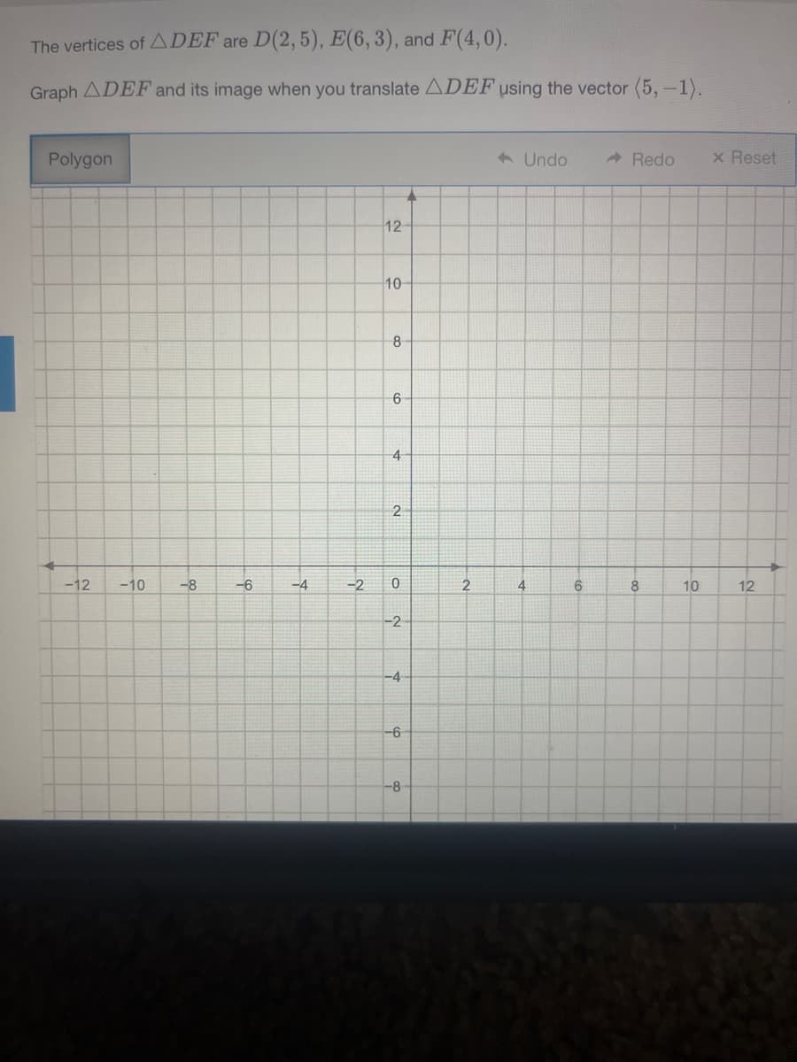 The vertices of ADEF are D(2, 5), E(6,3), and F(4,0).
Graph ADEF and its image when you translate ADEF using the vector (5,-1).
Polygon
A Undo
A Redo
x Reset
12
10
8-
6
4
2
-12
-10
-8
-6
-4
-2
6
8.
10
12
-2
-4
-6
-8
00
4.
