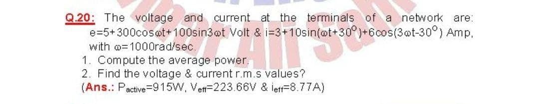 Q.20: The voltage and current atthe terminals of a network are:
e=5+300cosot+100sin3ot Volt & i=3+10sin(ot+30°)+6cos(3@t-30°) Amp,
with o= 1000rad/sec.
1. Compute the average power.
2. Find the voltage & current r.m.s values?
(Ans.: Pactive=915W, Vett-223.66V & letf=8.77A)
