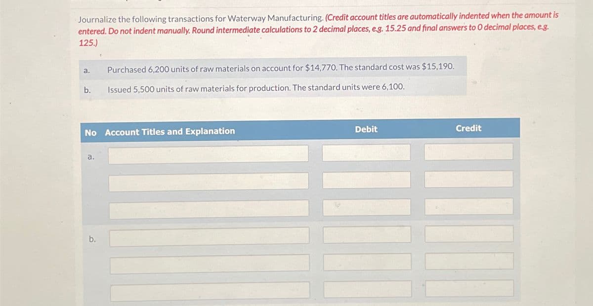 Journalize the following transactions for Waterway Manufacturing. (Credit account titles are automatically indented when the amount is
entered. Do not indent manually. Round intermediate calculations to 2 decimal places, e.g. 15.25 and final answers to O decimal places, e.g.
125.)
a.
Purchased 6,200 units of raw materials on account for $14,770. The standard cost was $15,190.
b.
Issued 5,500 units of raw materials for production. The standard units were 6,100.
No Account Titles and Explanation
a.
b.
Debit
Credit