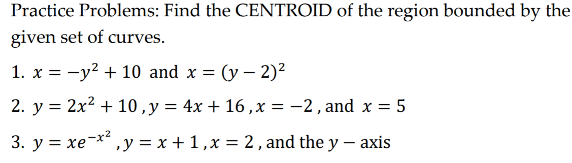 Practice Problems: Find the CENTROID of the region bounded by the
given set of curves.
1. x = -y2 + 10 and x = (y – 2)²
2. y = 2x2 + 10 ,y = 4x + 16 ,x = -2, and x = 5
3. y = xe-x2
,y = x + 1 ,x = 2 , and the y – axis
