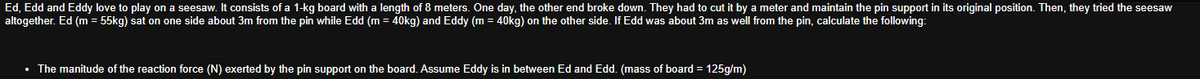 Ed, Edd and Eddy love to play on a seesaw. It consists of a 1-kg board with a length of 8 meters. One day, the other end broke down. They had to cut it by a meter and maintain the pin support in its original position. Then, they tried the seesaw
altogether. Ed (m = 55kg) sat on one side about 3m from the pin while Edd (m = 40kg) and Eddy (m = 40kg) on the other side. If Edd was about 3m as well from the pin, calculate the following:
• The manitude of the reaction force (N) exerted by the pin support on the board. Assume Eddy is in between Ed and Edd. (mass of board = 125g/m)
