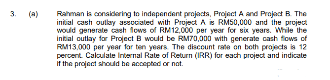 (a)
Rahman is considering to independent projects, Project A and Project B. The
initial cash outlay associated with Project A is RM50,000 and the project
would generate cash flows of RM12,000 per year for six years. While the
initial outlay for Project B would be RM70,000 with generate cash flows of
RM13,000 per year for ten years. The discount rate on both projects is 12
percent. Calculate Internal Rate of Return (IRR) for each project and indicate
if the project should be accepted or not.
3.
