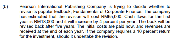 (b)
Pearson International Publishing Company is trying to decide whether to
revise its popular textbook, Fundamental of Corporate Finance. The company
has estimated that the revision will cost RM65,000. Cash flows for the first
year is RM18,000 and it will increase by 4 percent per year. The book will be
revised back after five years. The initial costs are paid now, and revenues are
received at the end of each year. If the company requires a 10 percent return
for the investment, should it undertake the revision.
