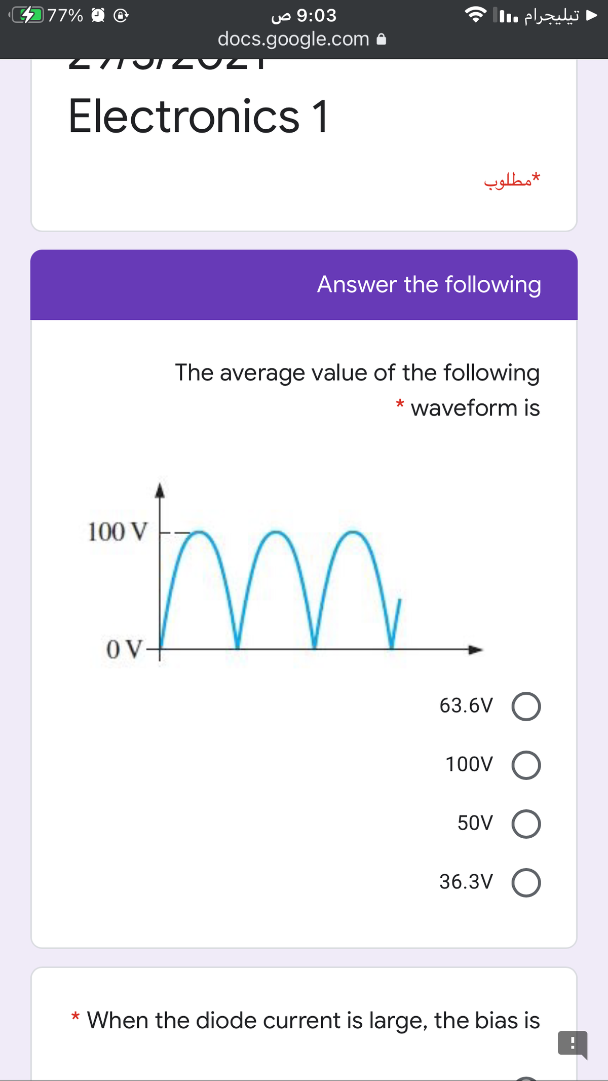 77% O
uo 9:03
docs.google.com
تيليجرام l
Electronics 1
مطلوب
Answer the following
The average value of the following
*
waveform is
m
100 V
OV
63.6V O
100V O
50V O
36.3V O
When the diode current is large, the bias is
