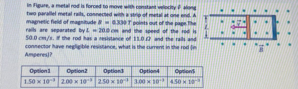 In Figure, a metal rod is forced to move with constant velocity i along
two parallel metal rails, connected with a strip of metal at one end. A
magnetic field of magnitude B = 0.330 T points out of the page.The
rails are separated by L = 20.0 cm and the speed of the rod is
50.0 cm/s. If the rod has a resistance of 11.0 N and the rails and
connector have negligible resistance, what is the current in the rod (in
Amperes)?
Option1
Option2
Option3
Option4
Options
1.50 x 10 3 2.00 x 10-3 2.50 x 10 3 3.00 x 10 3 4.50 x 10-3
