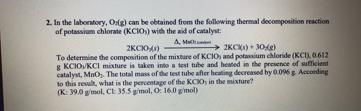 2. In the laboratory, O2(g) can be obtained from the following thermal decomposition reaction
of potassium chlorate (KCIO3) with the aid of catalyst:
A, MnO2 (catalyst)
2KC1O;(s)
> 2KCI(s) + 302(g)
To determine the composition of the mixture of KCIO3 and potassium chloride (KCI), 0.612
g KCIO3/KCl mixture is taken into a test tube and heated in the presence of sufficient
catalyst, MnO2. The total mass of the test tube after heating decreased by 0.096 g. According
to this result, what is the percentage of the KCIO3 in the mixture?
(K: 39.0 g/mol, Cl: 35.5 g/mol, O: 16.0 g/mol)
