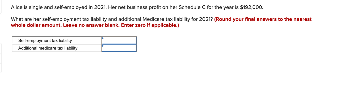 Alice is single and self-employed in 2021. Her net business profit on her Schedule C for the year is $192,000.
What are her self-employment tax liability and additional Medicare tax liability for 2021? (Round your final answers to the nearest
whole dollar amount. Leave no answer blank. Enter zero if applicable.)
Self-employment tax liability
Additional medicare tax liability
