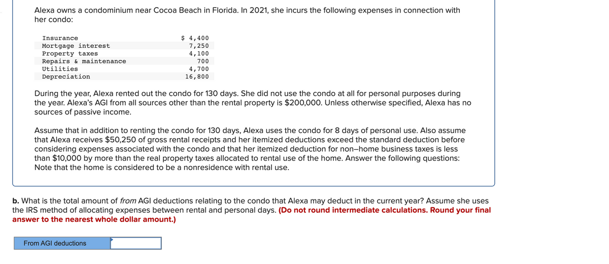 Alexa owns a condominium near Cocoa Beach in Florida. In 2021, she incurs the following expenses in connection with
her condo:
Insurance
$ 4,400
Mortgage interest
Property taxes
Repairs & maintenance
Utilities
7,250
4,100
700
4,700
16,800
Depreciation
During the year, Alexa rented out the condo for 130 days. She did not use the condo at all for personal purposes during
the year. Alexa's AGI from all sources other than the rental property is $200,000. Unless otherwise specified, Alexa has no
sources of passive income.
Assume that in addition to renting the condo for 130 days, Alexa uses the condo for 8 days of personal use. Also assume
that Alexa receives $50,250 of gross rental receipts and her itemized deductions exceed the standard deduction before
considering expenses associated with the condo and that her itemized deduction for non-home business taxes is less
than $10,000 by more than the real property taxes allocated to rental use of the home. Answer the following questions:
Note that the home is considered to be a nonresidence with rental use.
b. What is the total amount of from AGI deductions relating to the condo that Alexa may deduct in the current year? Assume she uses
the IRS method of allocating expenses between rental and personal days. (Do not round intermediate calculations. Round your final
answer to the nearest whole dollar amount.)
From AGI deductions
