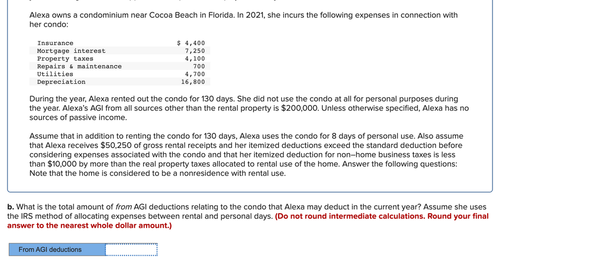 Alexa owns a condominium near Cocoa Beach in Florida. In 2021, she incurs the following expenses in connection with
her condo:
$ 4,400
7,250
4,100
Insurance
Mortgage interest
Property taxes
Repairs & maintenance
Utilities
700
4,700
16,800
Depreciation
During the year, Alexa rented out the condo for 130 days. She did not use the condo at all for personal purposes during
the year. Alexa's AGI from all sources other than the rental property is $200,000. Unless otherwise specified, Alexa has no
sources of passive income.
Assume that in addition to renting the condo for 130 days, Alexa uses the condo for 8 days of personal use. Also assume
that Alexa receives $50,250 of gross rental receipts and her itemized deductions exceed the standard deduction before
considering expenses associated with the condo and that her itemized deduction for non-home business taxes is less
than $10,000 by more than the real property taxes allocated to rental use of the home. Answer the following questions:
Note that the home is considered to be a nonresidence with rental use.
b. What is the total amount of from AGI deductions relating to the condo that Alexa may deduct in the current year? Assume she uses
the IRS method of allocating expenses between rental and personal days. (Do not round intermediate calculations. Round your final
answer to the nearest whole dollar am
t.)
From AGI deductions
