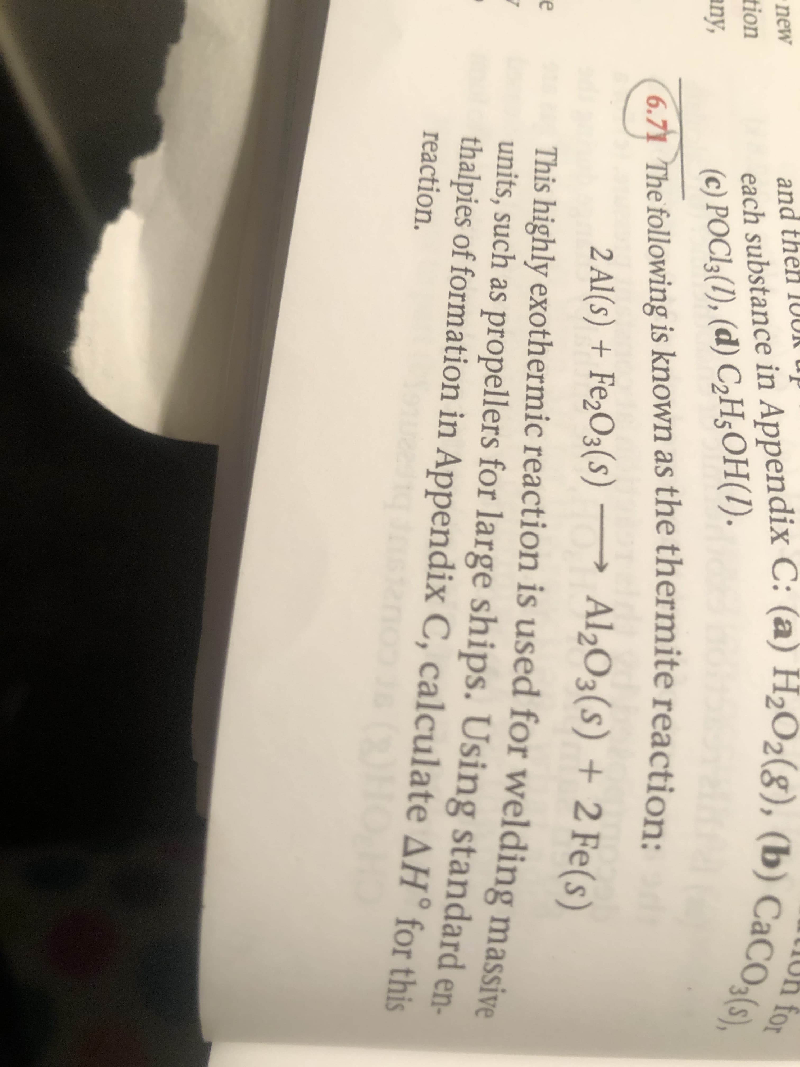 LIOh for
each substance in Appendix C: (a) H2O2(g), (b) CaCO3(s),
and then 1OUR up
new
tion
any,
(c) РОСІ: (1), (а) СH;ОН().
6.71 The following is known as the thermite reaction:
2 Al(s) + Fe,O3(s) → Al2O3(s) + 2 Fe(s)
This highly exothermic reaction is used for welding massive
units, such as propellers for large ships. Using standard en-
thalpies of formation in Appendix C, calculate AH° for this
e
reaction.
cou
