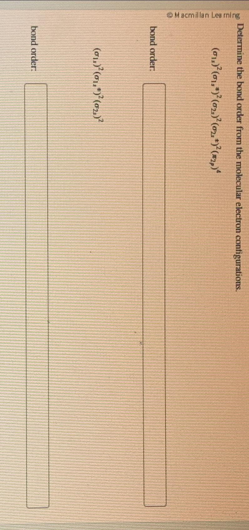 Macmillan Learning
Determine the bond order from the molecular electron configurations.
(0₁)² (0₁,*)² (0₂)² (0₂, +)² (2₂)
bond order.
(0₁)²(01.*)² (0₂)²
bond order: