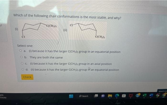 of
FC
Cloudy
Which of the following chair conformations is the most stable, and why?
(1)
CI
C(CH3)s
Check
(ii)
Select one:
O a. (i) because it has the larger C(CH3)3 group in an equatorial position
O b. They are both the same
Oc. (1) because it has the larger C(CH3)3 group in an axial position
O d. (ii) because it has the larger C(CH3)s group in an equatorial position
C(CH₂)
Search
Mave no