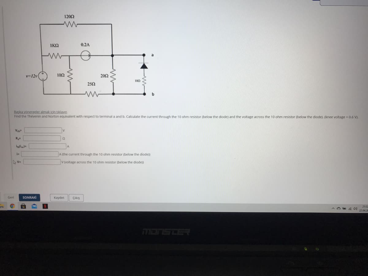 120Ω
IKO
0.2A
y=12v
102
202
102
250
Başka yönergeler almak için tıklayın
Find the Thévenin and Norton equivalent with respect to terminal a and b. Calculate the current through the 10 ohm resistor (below the diode) and the voltage across the 10 ohm resistor (below the diode). (knee voltage = 0.6 V).
Vth
A
A (the current through the 10 ohm resistor (below the diode))
V (voltage across the 10 ohm resistor (below the diode)
Geri
SONRAKİ
Kaydet
Çıkış
21:32
22.04.2
