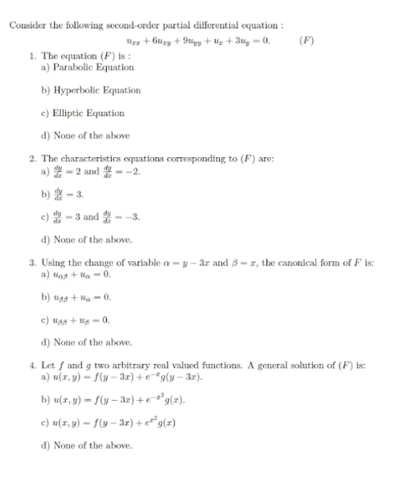 Consider the following second-order partial differential equation :
Uzz + 6uzy + 9uyy + Uz + 3uy = 0.
(F)
1. The equation (F) is :
a) Parabolic Equation
b) Hyperbolic Equation
c) Elliptic Equation
d) None of the above
2. The characteristics equations corresponding to (F) are:
a) - 2 and = -2.
b) = 3.
c) - 3 and - -3.
d) None of the above.
3. Using the change of variable a = y – 3r and 3= r, the canonical form of F is:
a) uaß + Ua = 0.
b) ugs + Ua = 0.
c) uss + Ug = 0.
d) None of the above.
4. Let f and g two arbitrary real valued functions. A general solution of (F) is:
a) u(x, y) = f(y – 3r) +e¯*g(y – 3r).
b) u(r, y) = f(y – 3r) +e¯²°g(x).
c) u(x, y) = f(y – 3r)+e**g(x)
d) None of the above.
