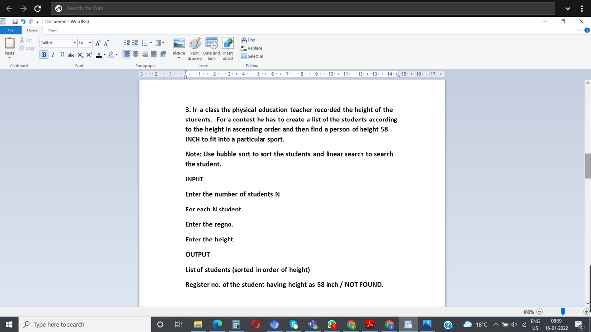 Search the Web
Document - WordPad
File
Home
View
A Find
Cut
- 14
- A A
主 三,,
Calibri
Соpy
ab Replace
ас
-2.E E 5 Picture
Paste
Paint Date and Insert
BIU abe X, X²
O Select all
drawing
time
object
Clipboard
Font
Paragraph
Insert
Editing
3. 1. 2. 1 1:1
3.1. 4. 5.1 6 7:
I 10. 1 11: 12. 1 13
| 14: . 15 16. 1 17.
3. In a class the physical education teacher recorded the height of the
students. For a contest he has to create a list of the students according
to the height in ascending order and then find a person of height 58
INCH to fit into a particular sport.
Note: Use bubble sort to sort the students and linear search to search
the student.
INPUT
Enter the number of students N
For each N student
Enter the regno.
Enter the height.
OUTPUT
List of students (sorted in order of height)
Register no. of the student having height as 58 inch / NOT FOUND.
100%
ENG
08:59
O Type here to search
A%3D
18°C
US
16-01-2022
4
...
>
