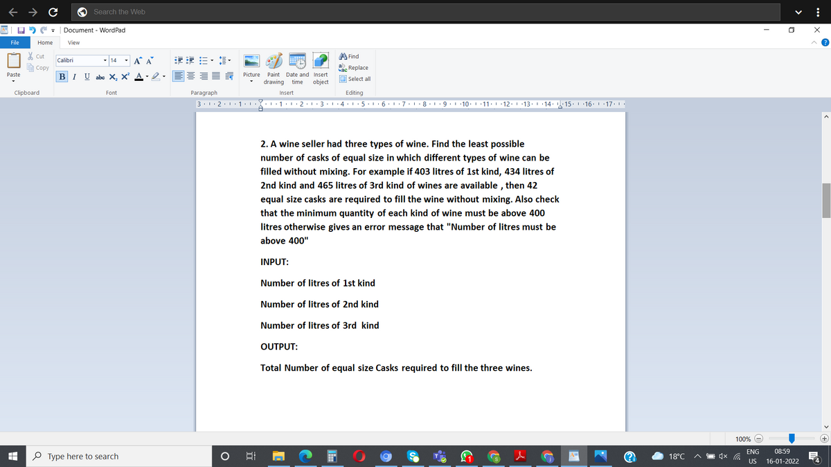 Search the Web
Document - WordPad
File
Home
View
A Find
Cut
- 14
- A A
主 三,,
Calibri
Соpy
ab Replace
ас
-2.E E 5 Picture
Paste
Paint Date and Insert
BIU abe X, X²
O Select all
drawing
time
object
Clipboard
Font
Paragraph
Insert
Editing
3. 1. 2. 1 1:1
Y. 1 I
3. 4.I
5. 6 7.1
8
9.1 10. 1 11: 12. 13
| 14: . 15. 16. 1 17.
2. A wine seller had three types of wine. Find the least possible
number of casks of equal size in which different types of wine can be
filled without mixing. For example if 403 litres of 1st kind, 434 litres of
2nd kind and 465 litres of 3rd kind of wines are available , then 42
equal size casks
required to fill the wine without mixing. Also check
that the minimum quantity of each kind of wine must be above 400
litres otherwise gives an error message that "Number of litres must be
above 400"
INPUT:
Number of litres of 1st kind
Number of litres of 2nd kind
Number of litres of 3rd kind
OUTPUT:
Total Number of equal size Casks required to fill the three wines.
100%
ENG
08:59
O Type here to search
A%3D
18°C
US
16-01-2022
4
...
>
