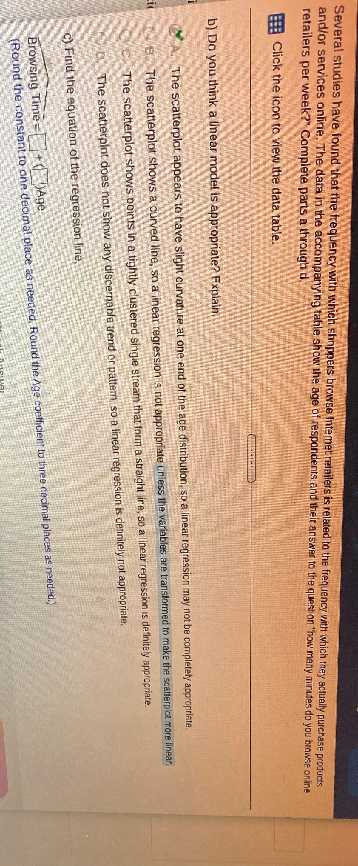 Several studies have found that the frequency with which shoppers browse Internet retailers is related to the frequency with which they actually purchase products
and/or services online. The data in the accompanying table show the age of respondents and their answer to the question "how many minutes do you browse online
retailers per week?" Complete parts a through d.
Click the icon to view the data table.
b) Do you think a linear model is appropriate? Explain.
A. The scatterplot appears to have slight curvature at one end of the age distribution, so a linear regression may not be completely appropriate.
O B. The scatterplot shows a curved line, so a linear regression is not appropriate unless the variables are transformed to make the scatterplot more linear.
OC. The scatterplot shows points in a tightly clustered single stream that form a straight line, so a linear regression is definitely appropriate.
OD. The scatterplot does not show any discernable trend or pattern, so a linear regression is definitely not appropriate.
c) Find the equation of the regression line.
Browsing Time =+Age
(Round the constant to one decimal place as needed. Round the Age coefficient to three decimal places as needed.)
