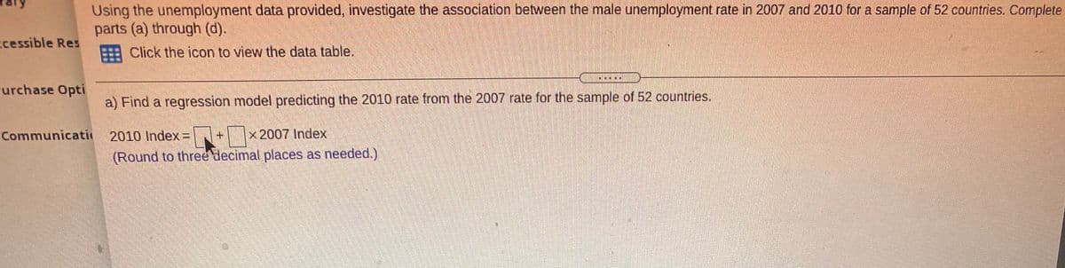 Using the unemployment data provided, investigate the association between the male unemployment rate in 2007 and 2010 for a sample of 52 countries. Complete
parts (a) through (d).
cessible Res
Click the icon to view the data table.
車
urchase Opti
a) Find a regression model predicting the 2010 rate from the 2007 rate for the sample of 52 countries.
2010 Index = + x 2007 Index
(Round to three decimal places as needed.)
Communicati
