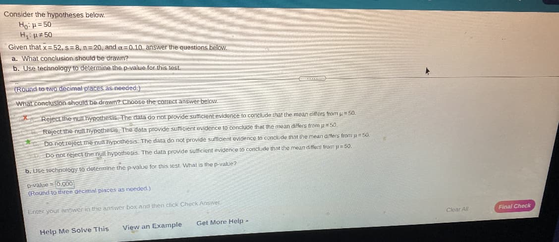 Consider the hypotheses below.
Ho: p= 50
H uz 50
Given that x = 52, s=8, n= 20, and a=0.10, answer the questions below.
a. What conclusion should be drawn?
b. Use technology to determine the p-value for this test.
(Round to two decimal places as needed.)
What conclusion should be drawn? Choose the correct answer below.
Reject the nul hypothesis. The data do not provide sufficient evidence to conclude that the mean differs from= 50.
Reject the null hypothesis. The data provide sufficient evidence to conclude that the mean differs tromu= 50.
Do not reject the null hypothesis. The data do not provide sufficient evidence to conclude that the mean differs from u= 50.
Do not rejecL the null hypothesis. The data provide sufficient evidence tO conclude that the mean differs from u = 50.
b. Use technology to determine the p-value for this test. What is the p-value?
p-value =0.00
(Round to three decimal places as needed.)
Enter your answer in the answer box and then chick Check Answer
Clear All
Final Check
Get More Help -
Help Me Solve This
View an Example
