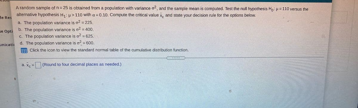 A random sample of n = 25 is obtained from a population with variance o², and the sample mean is computed. Test the null hypothesis H,: H=110 versus the
alternative hypothesis H1: H>110 with a 0.10. Compute the critical value x, and state your decision rule for the options below.
le Res
a. The population variance is o2 = 225.
b. The population variance is o2 = 400.
C. The population variance is o2 = 625.
d. The population variance is o? = 600.
se Opti
%3D
unicati
Click the icon to view the standard normal table of the cumulative distribution function.
a. Xc
(Round to four decimal places as needed.)
