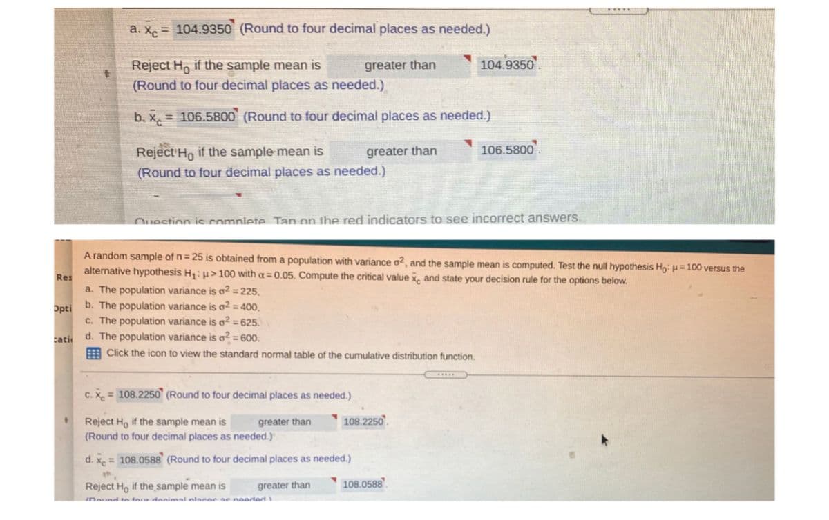 a. X. = 104.9350 (Round to four decimal places as needed.)
104.9350.
Reject H, if the sample mean is
(Round to four decimal places as needed.)
greater than
b. x, = 106.5800 (Round to four decimal places as needed.)
Reject Ho if the sample mean is
greater than
106.5800.
(Round to four decimal places as needed.)
Ouestion is complete Tan on the red indicators to see incorrect answers.
A random sample of n= 25 is obtained from a population with variance a², and the sample mean is computed. Test the null hypothesis Ho: p= 100 versus the
alternative hypothesis H;: µ> 100 with a = 0.05. Compute the critical value x, and state your decision rule for the options below.
Res
a. The population variance is ² = 225.
b. The population variance is ² = 400.
Opti
c. The population variance is o² = 625.
d. The population variance is o² = 600.
cati
A Click the icon to view the standard normal table of the cumulative distribution function.
C. X, = 108.2250 (Round to four decimal places as needed.)
Reject Ho if the sample mean is
greater than
108.2250
(Round to four decimal places as needed.)
d. x = 108.0588 (Round to four decimal places as needed.)
Reject H, if the sample mean is
greater than
108.0588
Dound to fane danimal nlace e neaded
