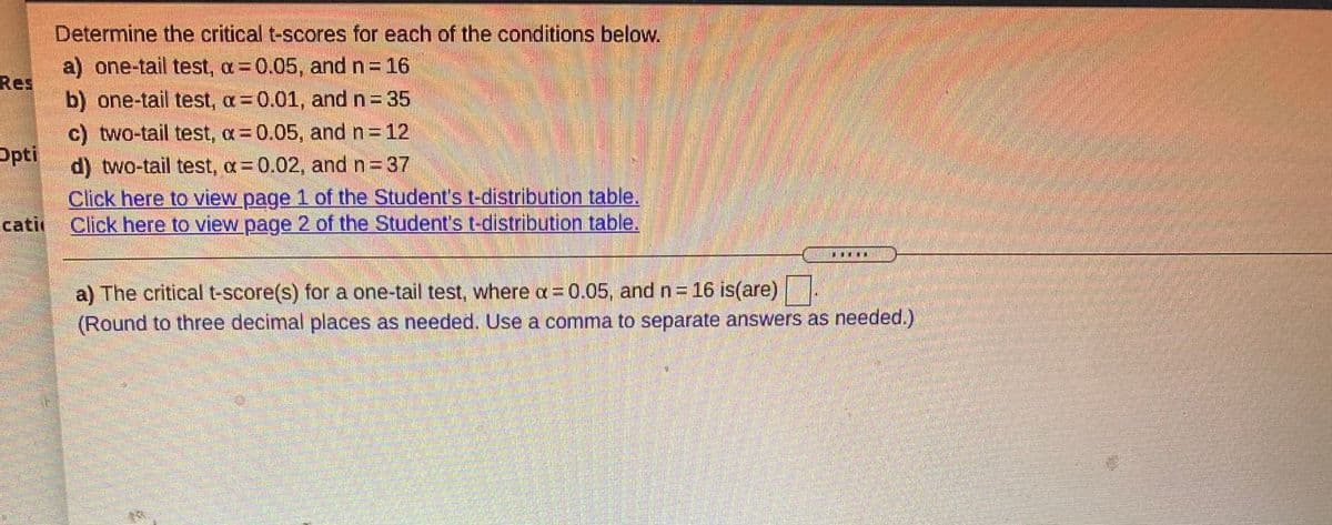 Determine the critical t-scores for each of the conditions below.
a) one-tail test, a=0.05, and n= 16
Res
b) one-tail test, a 0.01, and n = 35
c) two-tail test, a=0.05, and n=12
Opti
d) two-tail test, a= 0.02, and n 37
Click here to view page 1 of the Student's t-distribution table.
Click here to view page 2 of the Student's t-distribution table.
cati
a) The critical t-score(s) for a one-tail test, where a= 0.05, and n= 16 is(are)
(Round to three decimal places as needed. Use a comma to separate answers as needed.)
