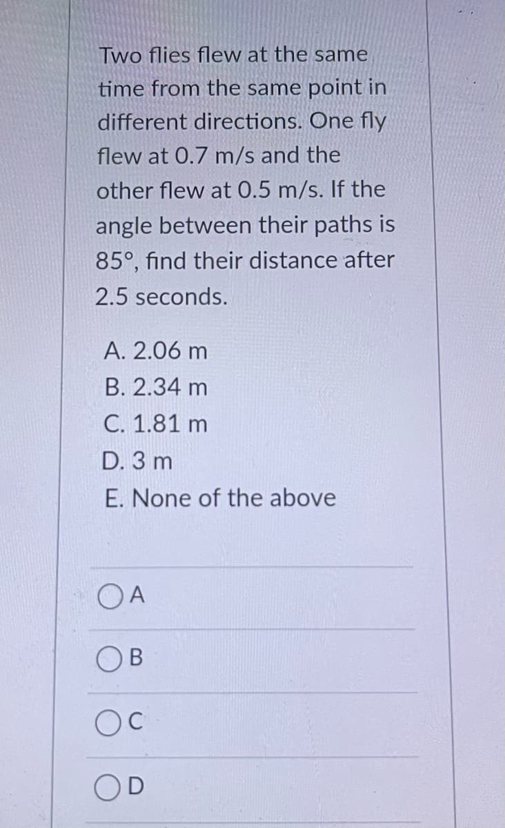 Two flies flew at the same
time from the same point in
different directions. One fly
flew at 0.7 m/s and the
other flew at 0.5 m/s. If the
angle between their paths is
85°, find their distance after
2.5 seconds.
A. 2.06 m
B. 2.34 m
С. 1.81 m
D. 3 m
E. None of the above
OA
OB
C
OD
