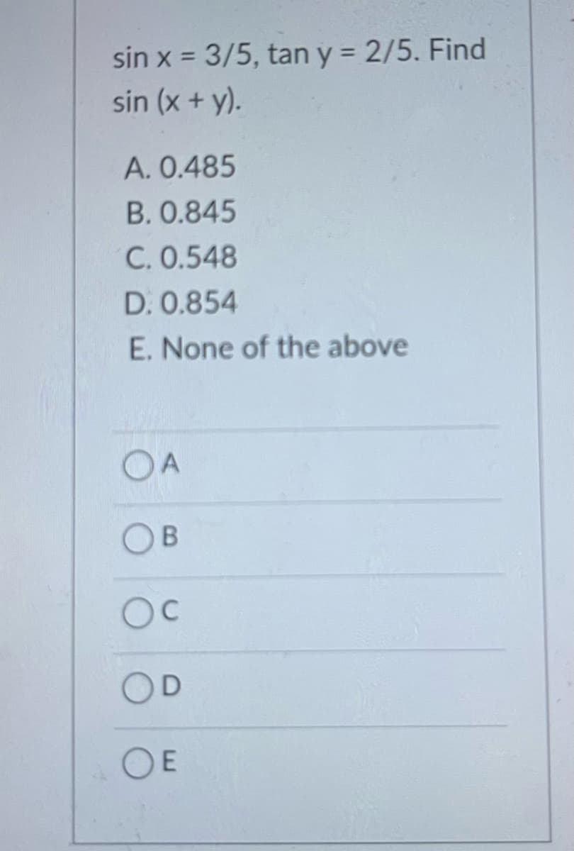 sin x = 3/5, tan y = 2/5. Find
%3D
sin (x + y).
A. 0.485
B. 0.845
C. 0.548
D. 0.854
E. None of the above
OA
OB
OC
OE
