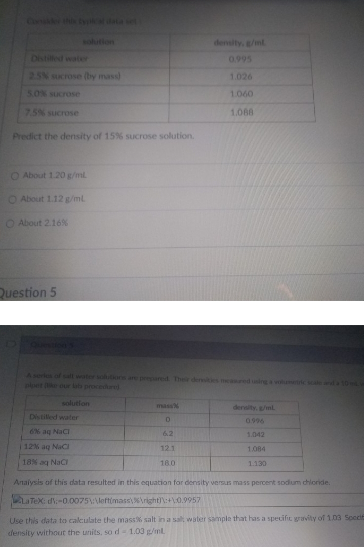 Conskle this lypkat data set
solution
density, g/ml
Distilled water
0.995
2.5% sucrose (by mass)
1.026
5.0% sucrose
1.060
7.5% sucrose
1.088
Predict the density of 15 % sucrose solution.
O About 1.20 g/mL
O About 1.12 g/mL
O About 2.16%
Question 5
Question S
Aseries of salt water solutions are prepared. Their densities measured using a volumetric scale and a 10 ml
pipet (ike our lab procedure).
solution
mass%
density, g/ml
Distilled water
0.996
6% aq Naci
6.2
1.042
12% aq NaCi
12.1
1.084
18% aq NaCl
18.0
1.130
Analysis of this data resulted in this equation for density versus mass percent sodium chloride.
La TeX: d\:-0.0075\:\left(mass\%\right)\:+\:0.9957
Use this data to calculate the mass% salt in a salt water sample that has a specific gravity of 1.03 Specif
density without the units, so d 1.03 g/mL
