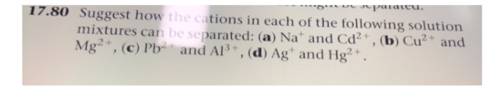 **U parateu.
17.80 Suggest how the cations in each of the following solution
mixtures can be separated: (a) Na* and Cd²+ , (b) Cu²* and
Mg²*, (c) Pb² and Al³*, (d) Ag* and Hg²*.
