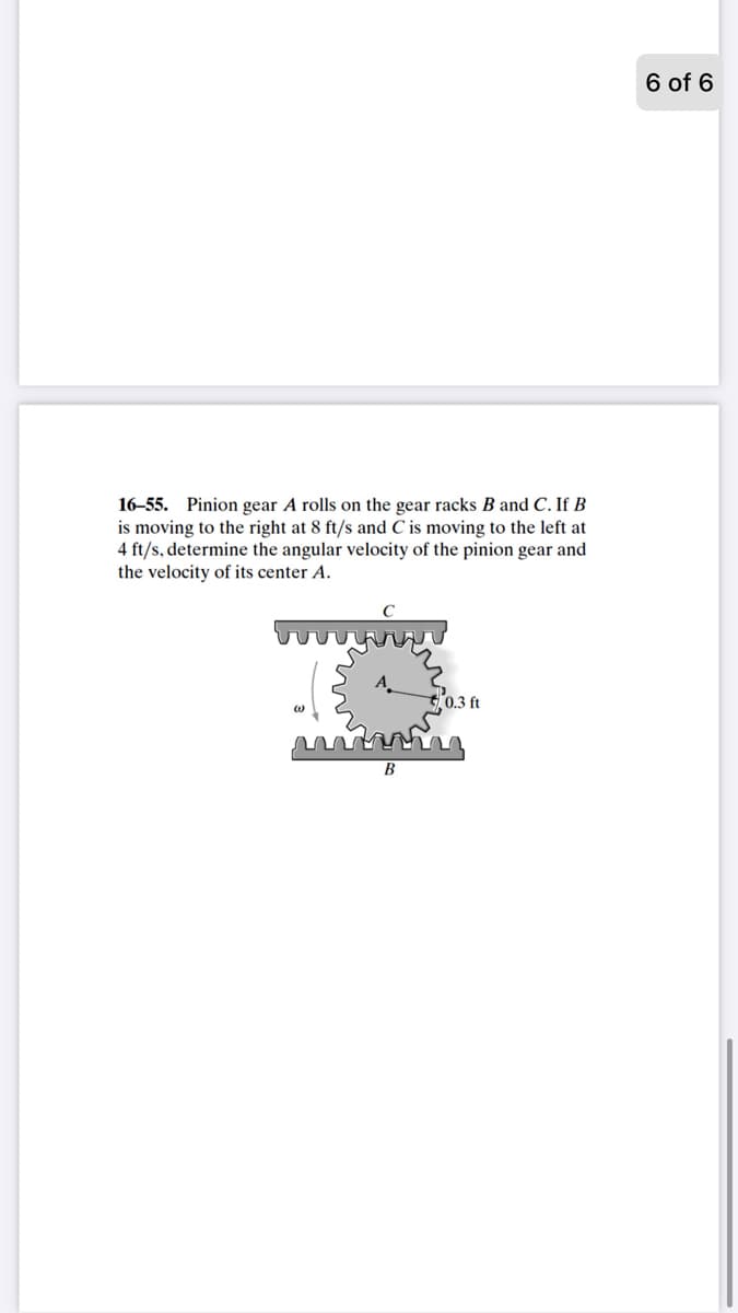 6 of 6
16–55. Pinion gear A rolls on the gear racks B and C. If B
is moving to the right at 8 ft/s and C is moving to the left at
4 ft/s, determine the angular velocity of the pinion gear and
the velocity of its center A.
B
