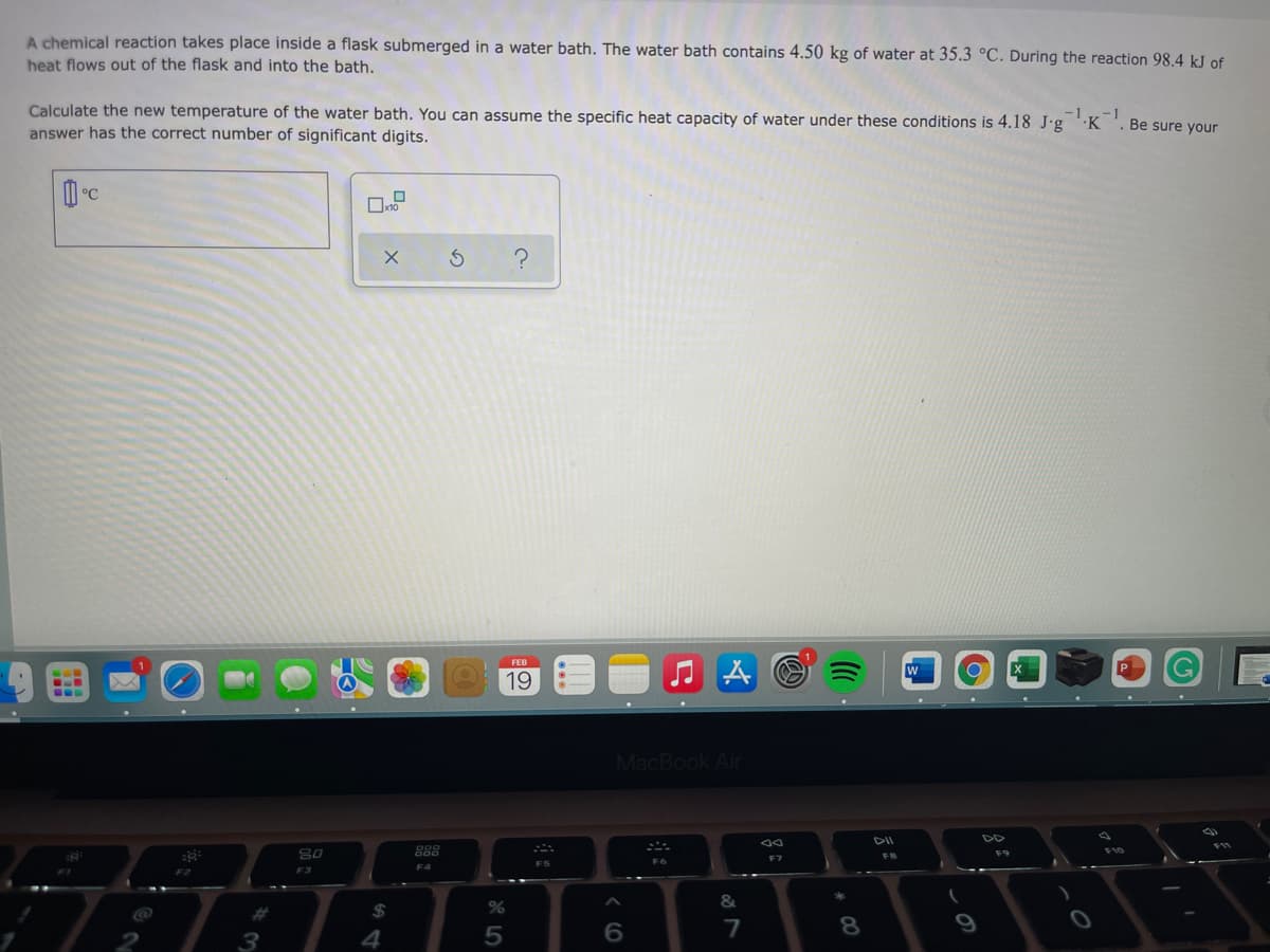 A chemical reaction takes place inside a flask submerged in a water bath. The water bath contains 4.50 kg of water at 35.3 °C. During the reaction 98.4 kJ of
heat flows out of the flask and into the bath.
Calculate the new temperature of the water bath. You can assume the specific heat capacity of water under these conditions is 4.18 J.g 'K
answer has the correct number of significant digits.
-1
-1
Be sure your
FEB
w
19
MacBook Air
DII
DD
80
888
F9
FB
F7
F2
F3
%23
$
8
4
