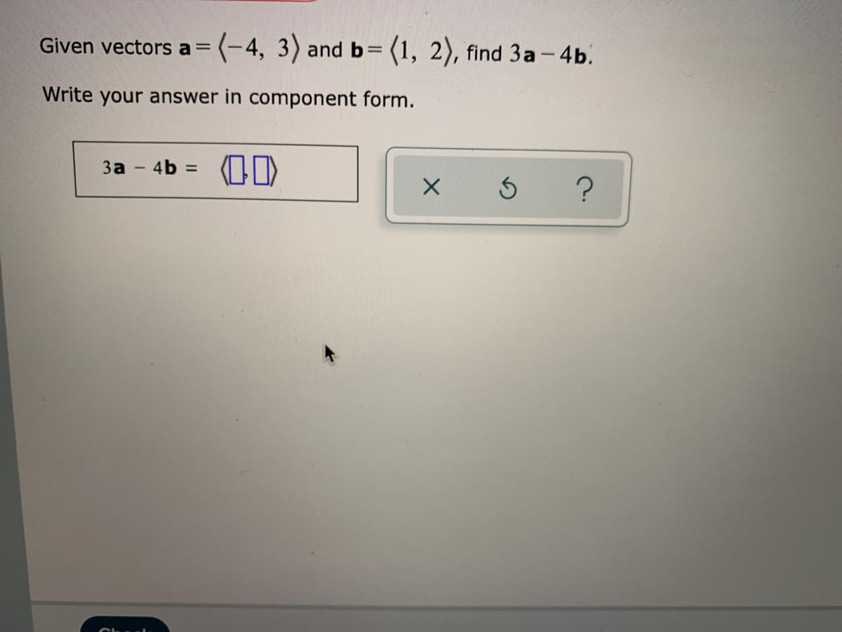 Given vectors a =
(-4, 3) and b= (1, 2), find 3a- 4b.
Write your answer in component form.
3a - 4b = OI)
%3D
