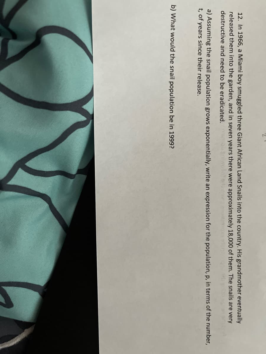 12. In 1966, a Miami boy smuggled three Giant African Land Snails into the country. His grandmother eventually
released them into the garden, and in seven years there were approximately 18,000 of them. The snails are very
destructive and need to be eradicated. smogn
a) Assuming the snail population grows exponentially, write an expression for the population, p, in terms of the number,
t, of years since their release.
b) What would the snail population be in 1999?

