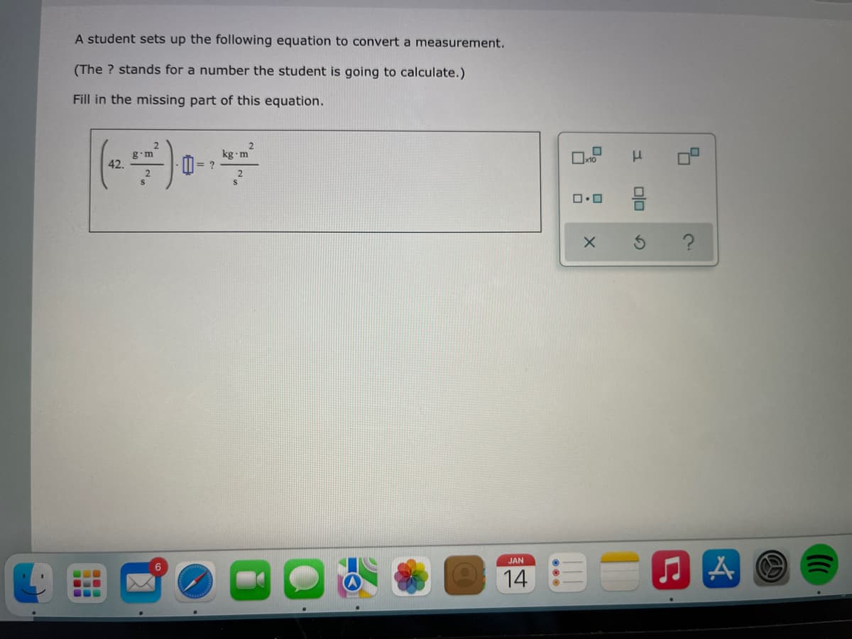 A student sets up the following equation to convert a measurement.
(The ? stands for a number the student is going to calculate.)
Fill in the missing part of this equation.
2.
kg m
g•m
D = ?
42.
JAN
14
olo
