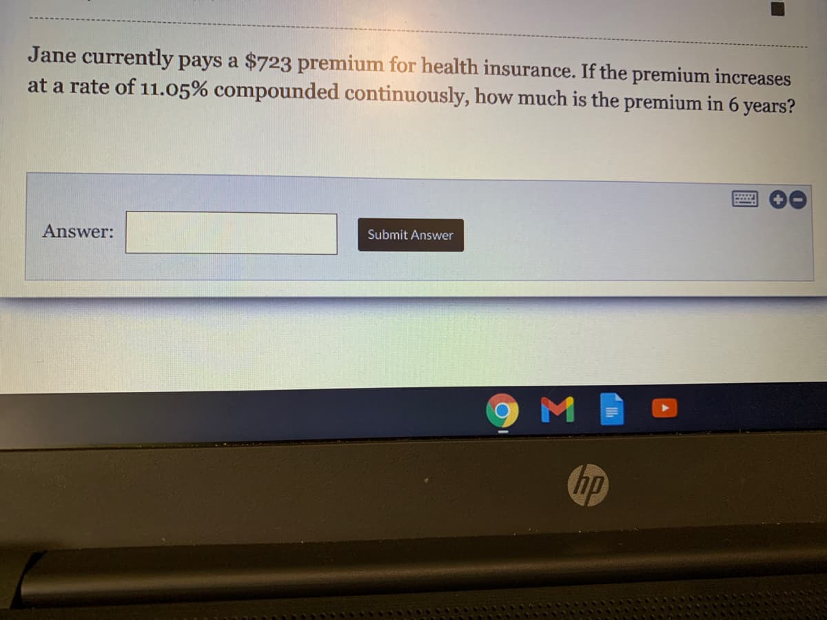 Jane currently pays a $723 premium for health insurance. If the premium increases
at a rate of 11.05% compounded continuously, how much is the premium in 6 years?
Answer:
Submit Answer
hp
